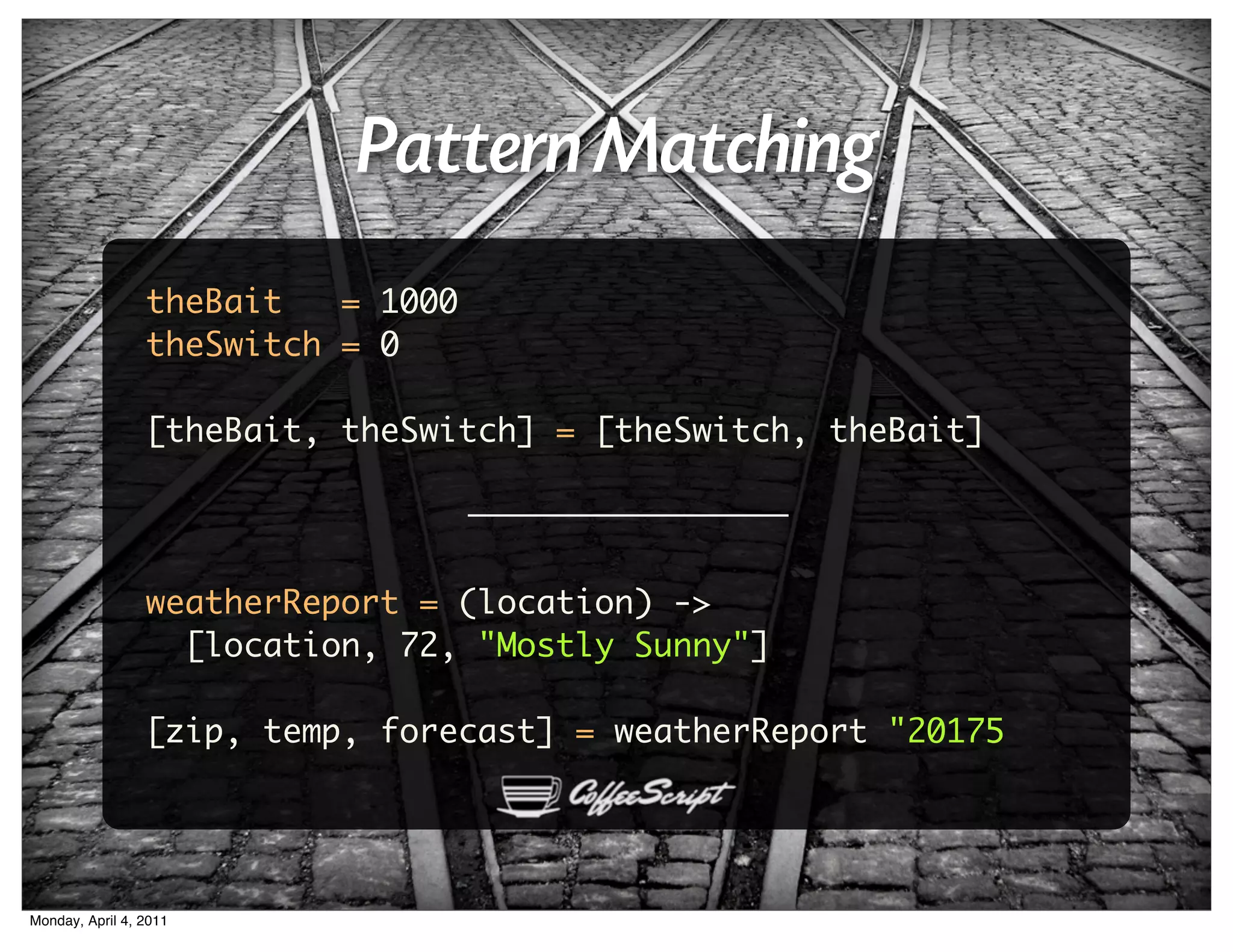 Pattern Matching
                 theBait   = 1000
                 theSwitch = 0

                 [theBait, theSwitch] = [theSwitch, theBait]




                 weatherReport = (location) ->
                   [location, 72, "Mostly Sunny"]

                 [zip, temp, forecast] = weatherReport "20175




Monday, April 4, 2011
 