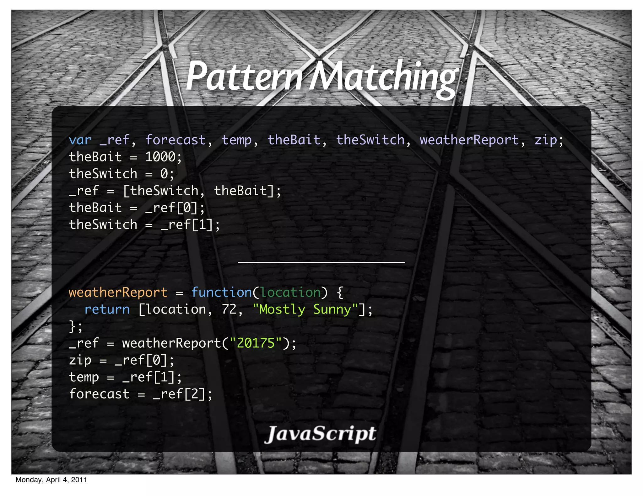 Pattern Matching
               var _ref, forecast, temp, theBait, theSwitch, weatherReport, zip;
               theBait = 1000;
               theSwitch = 0;
               _ref = [theSwitch, theBait];
               theBait = _ref[0];
               theSwitch = _ref[1];




               weatherReport = function(location) {
                  return [location, 72, "Mostly Sunny"];
               };
               _ref = weatherReport("20175");
               zip = _ref[0];
               temp = _ref[1];
               forecast = _ref[2];




Monday, April 4, 2011
 