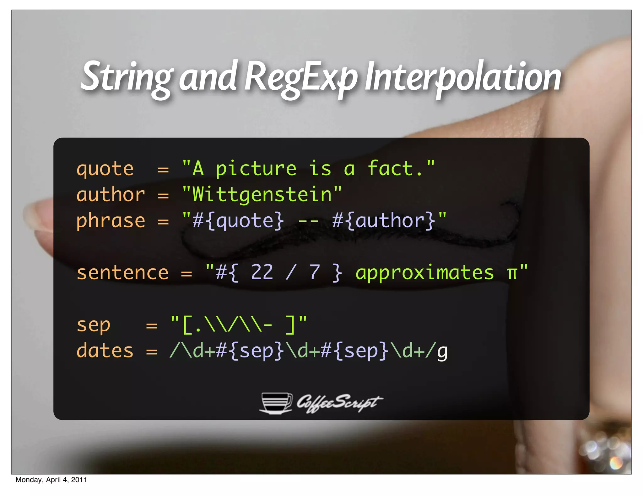 String and RegExp Interpolation
                 quote = "A picture is a fact."
                 author = "Wittgenstein"
                 phrase = "#{quote} -- #{author}"

                 sentence = "#{ 22 / 7 } approximates π"

                 sep   = "[./- ]"
                 dates = /d+#{sep}d+#{sep}d+/g




Monday, April 4, 2011
 