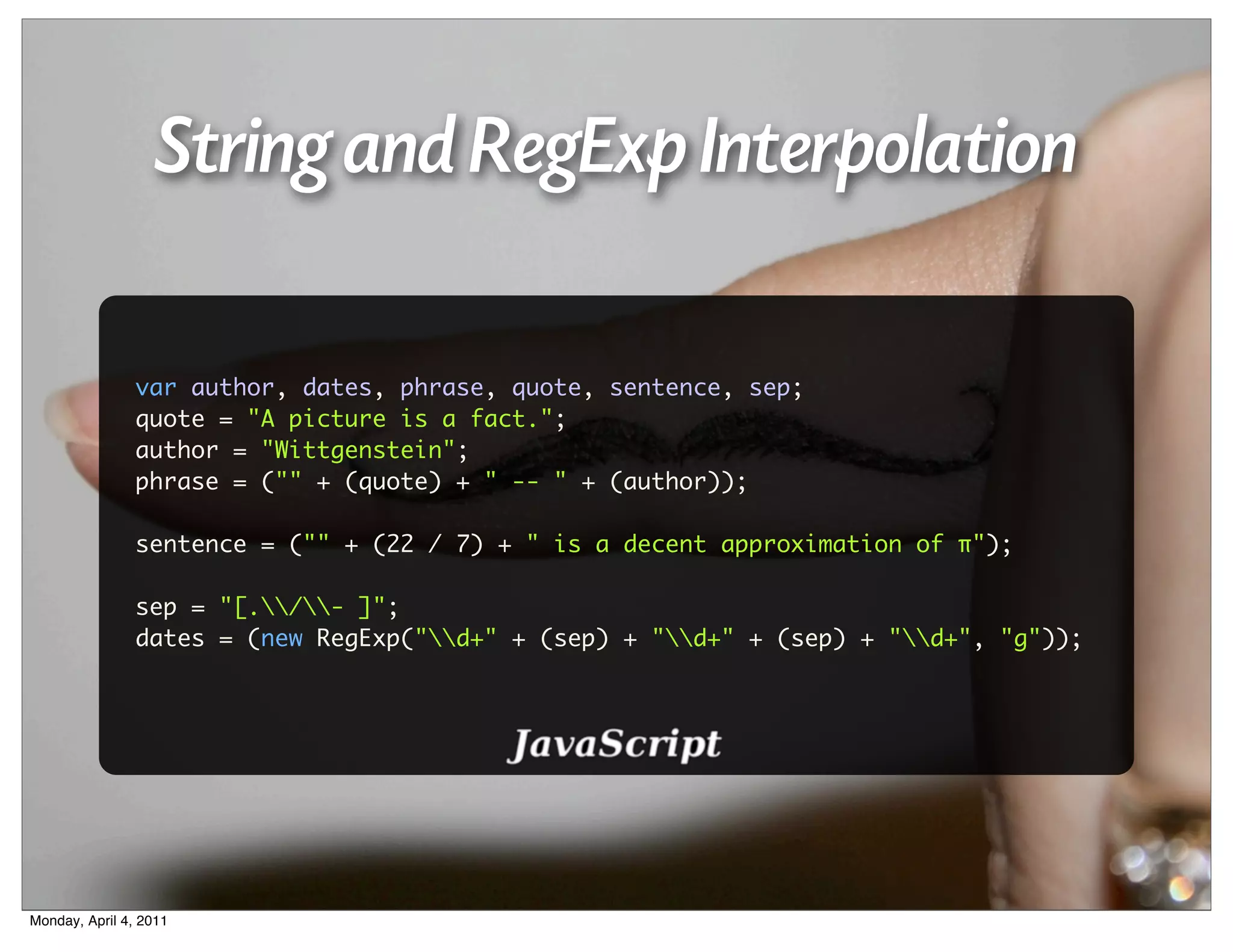 String and RegExp Interpolation

                var author, dates, phrase, quote, sentence, sep;
                quote = "A picture is a fact.";
                author = "Wittgenstein";
                phrase = ("" + (quote) + " -- " + (author));

                sentence = ("" + (22 / 7) + " is a decent approximation of π");

                sep = "[./- ]";
                dates = (new RegExp("d+" + (sep) + "d+" + (sep) + "d+", "g"));




Monday, April 4, 2011
 