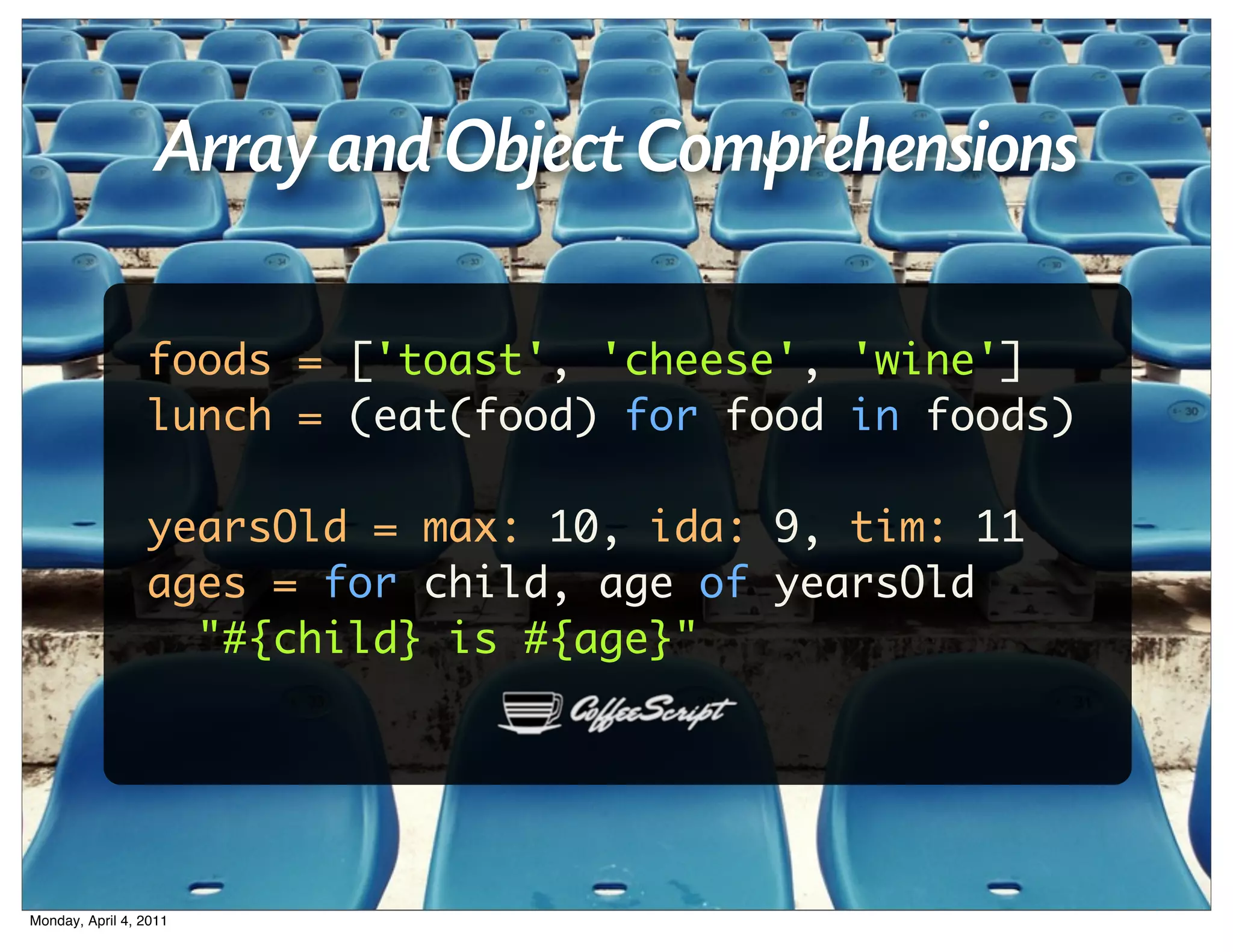 Array and Object Comprehensions

                 foods = ['toast', 'cheese', 'wine']
                 lunch = (eat(food) for food in foods)

                 yearsOld = max: 10, ida: 9, tim: 11
                 ages = for child, age of yearsOld
                   "#{child} is #{age}"




Monday, April 4, 2011
 