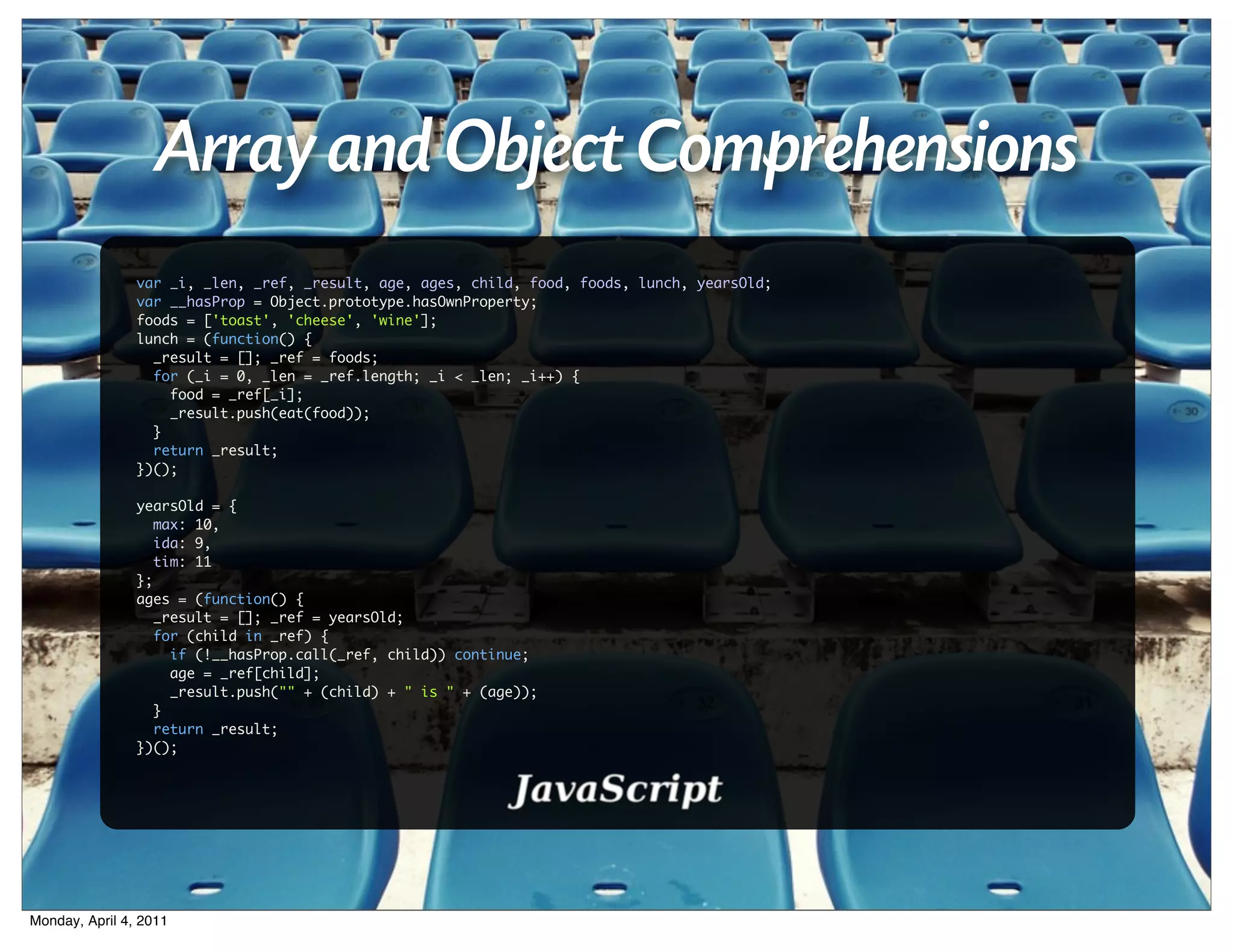 Array and Object Comprehensions
                var _i, _len, _ref, _result, age, ages, child, food, foods, lunch, yearsOld;
                var __hasProp = Object.prototype.hasOwnProperty;
                foods = ['toast', 'cheese', 'wine'];
                lunch = (function() {
                  _result = []; _ref = foods;
                  for (_i = 0, _len = _ref.length; _i < _len; _i++) {
                    food = _ref[_i];
                    _result.push(eat(food));
                  }
                  return _result;
                })();

                yearsOld = {
                   max: 10,
                   ida: 9,
                   tim: 11
                };
                ages = (function() {
                   _result = []; _ref = yearsOld;
                   for (child in _ref) {
                     if (!__hasProp.call(_ref, child)) continue;
                     age = _ref[child];
                     _result.push("" + (child) + " is " + (age));
                   }
                   return _result;
                })();




Monday, April 4, 2011
 