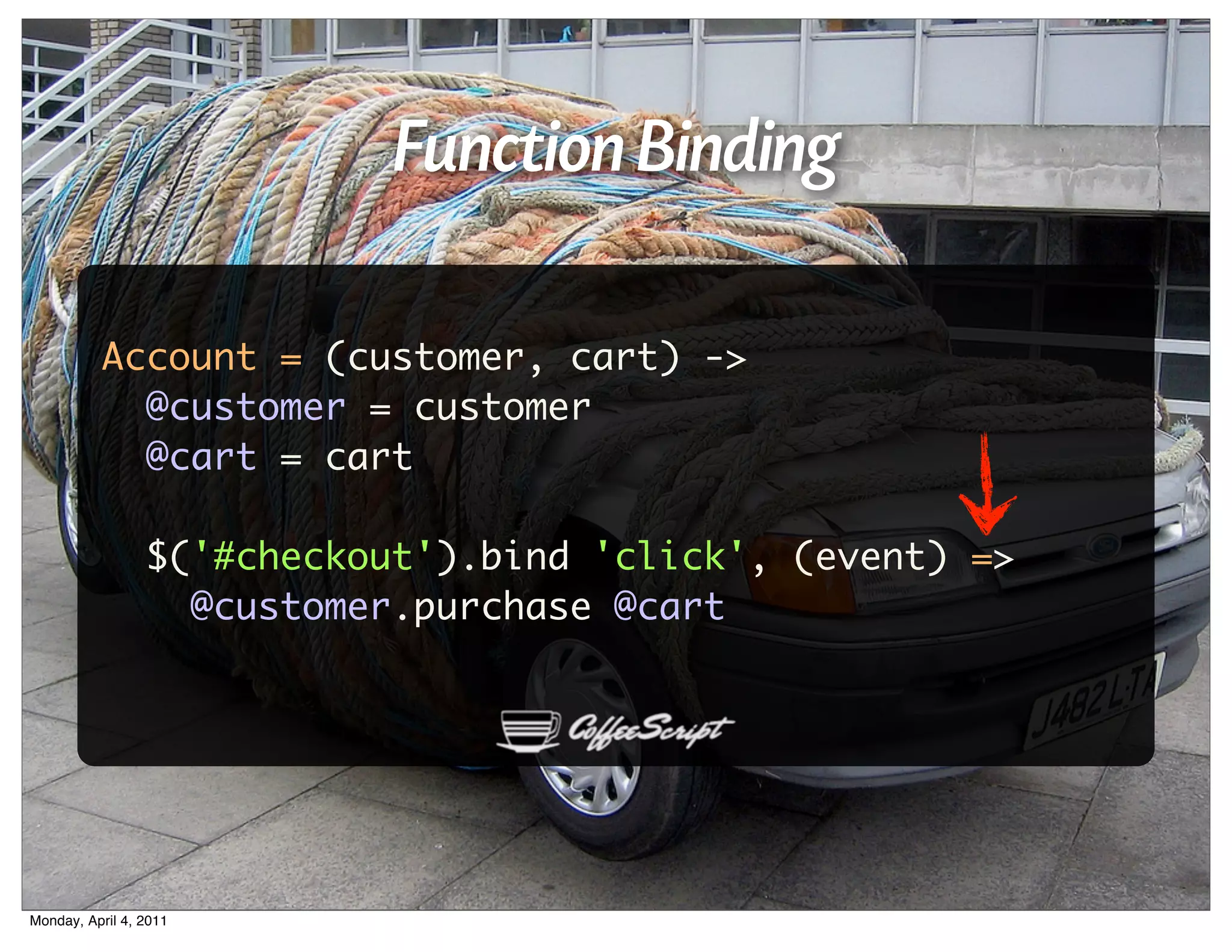 Function Binding

          Account = (customer, cart) ->
            @customer = customer
            @cart = cart

                 $('#checkout').bind 'click', (event) =>
                   @customer.purchase @cart




Monday, April 4, 2011
 