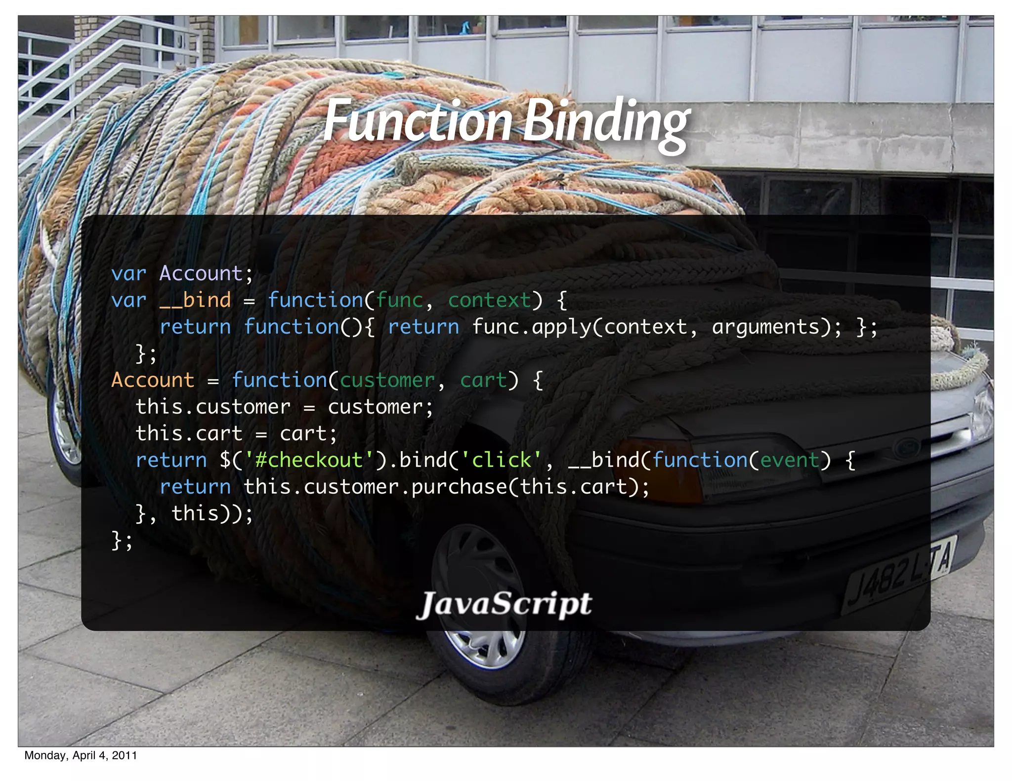 Function Binding

                var Account;
                var __bind = function(func, context) {
                      return function(){ return func.apply(context, arguments); };
                   };
                Account = function(customer, cart) {
                   this.customer = customer;
                   this.cart = cart;
                   return $('#checkout').bind('click', __bind(function(event) {
                      return this.customer.purchase(this.cart);
                   }, this));
                };




Monday, April 4, 2011
 