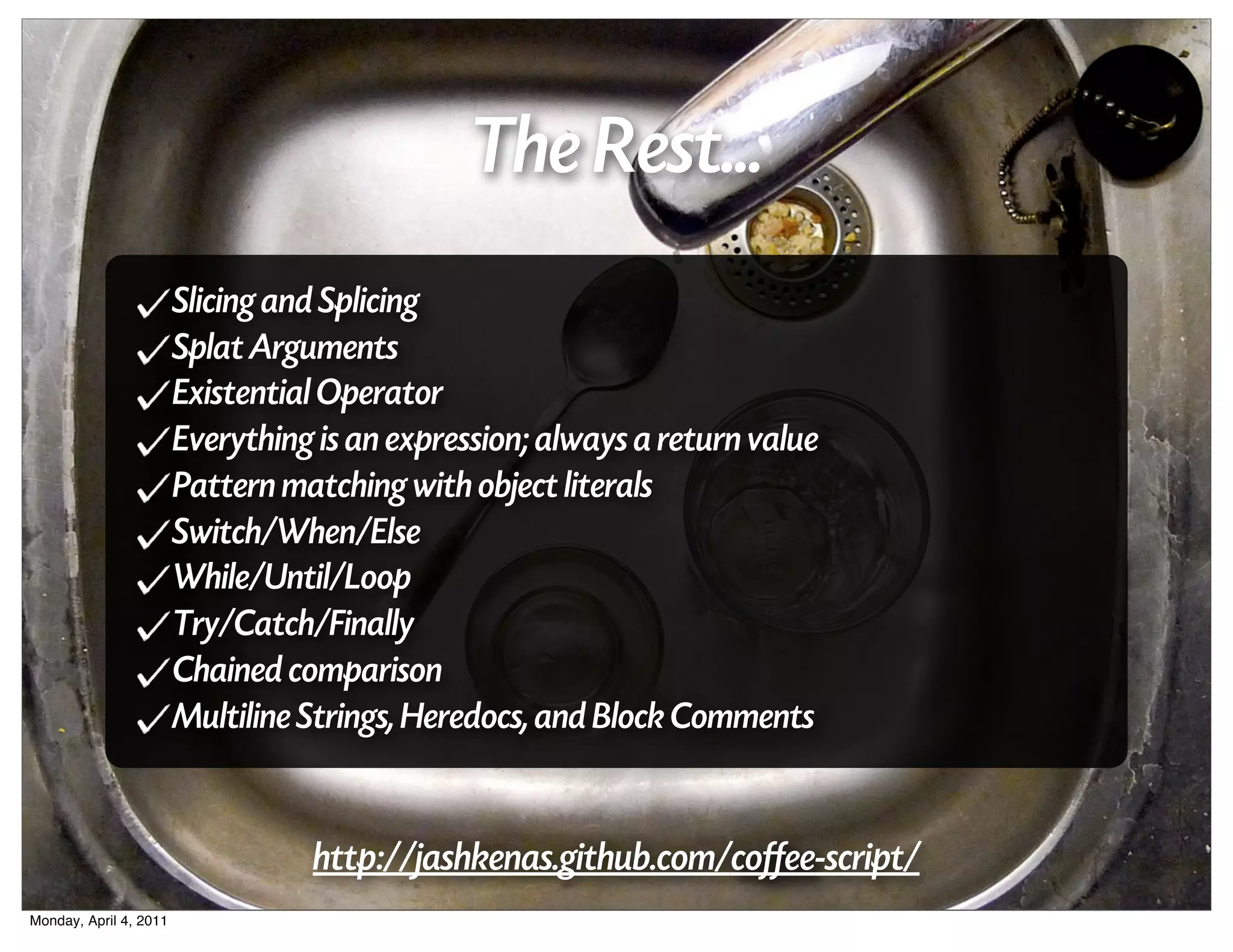 The Rest...
                        Slicing and Splicing
                        Splat Arguments
                        Existential Operator
                        Everything is an expression; always a return value
                        Pattern matching with object literals
                        Switch/When/Else
                        While/Until/Loop
                        Try/Catch/Finally
                        Chained comparison
                        Multiline Strings, Heredocs, and Block Comments


                                  http://jashkenas.github.com/coffee-script/
Monday, April 4, 2011
 