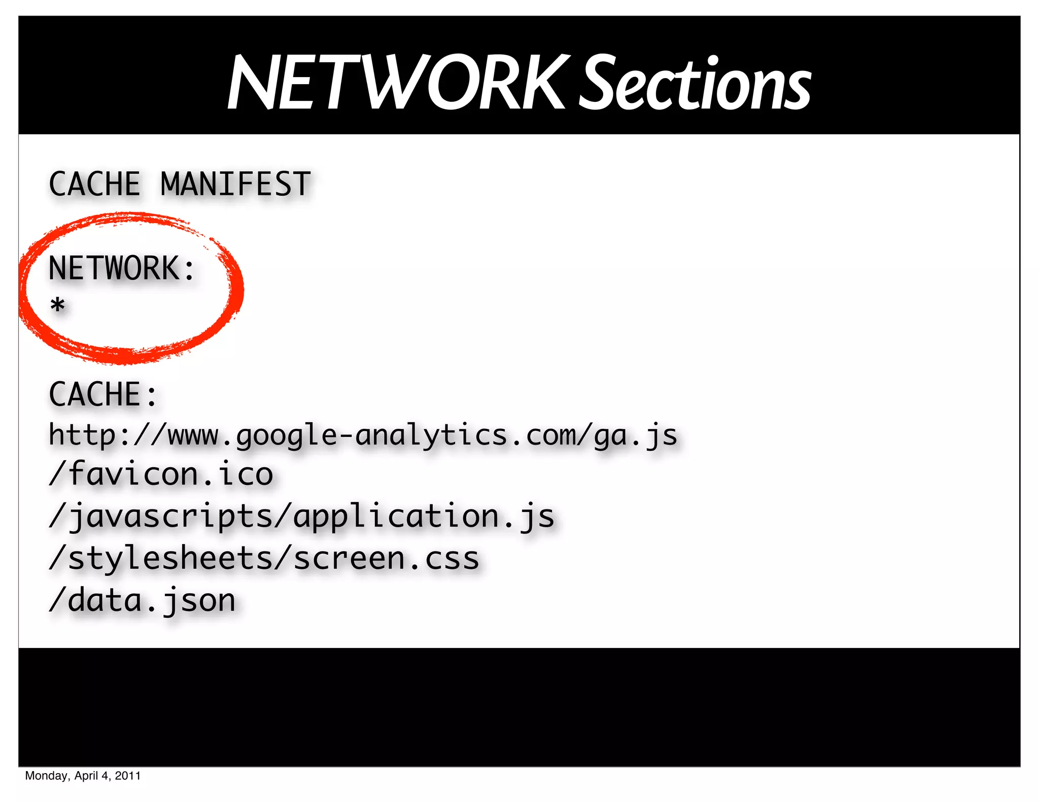 NETWORK Sections
    CACHE MANIFEST

    NETWORK:
    *

    CACHE:
    http://www.google-analytics.com/ga.js
    /favicon.ico
    /javascripts/application.js
    /stylesheets/screen.css
    /data.json




Monday, April 4, 2011
 