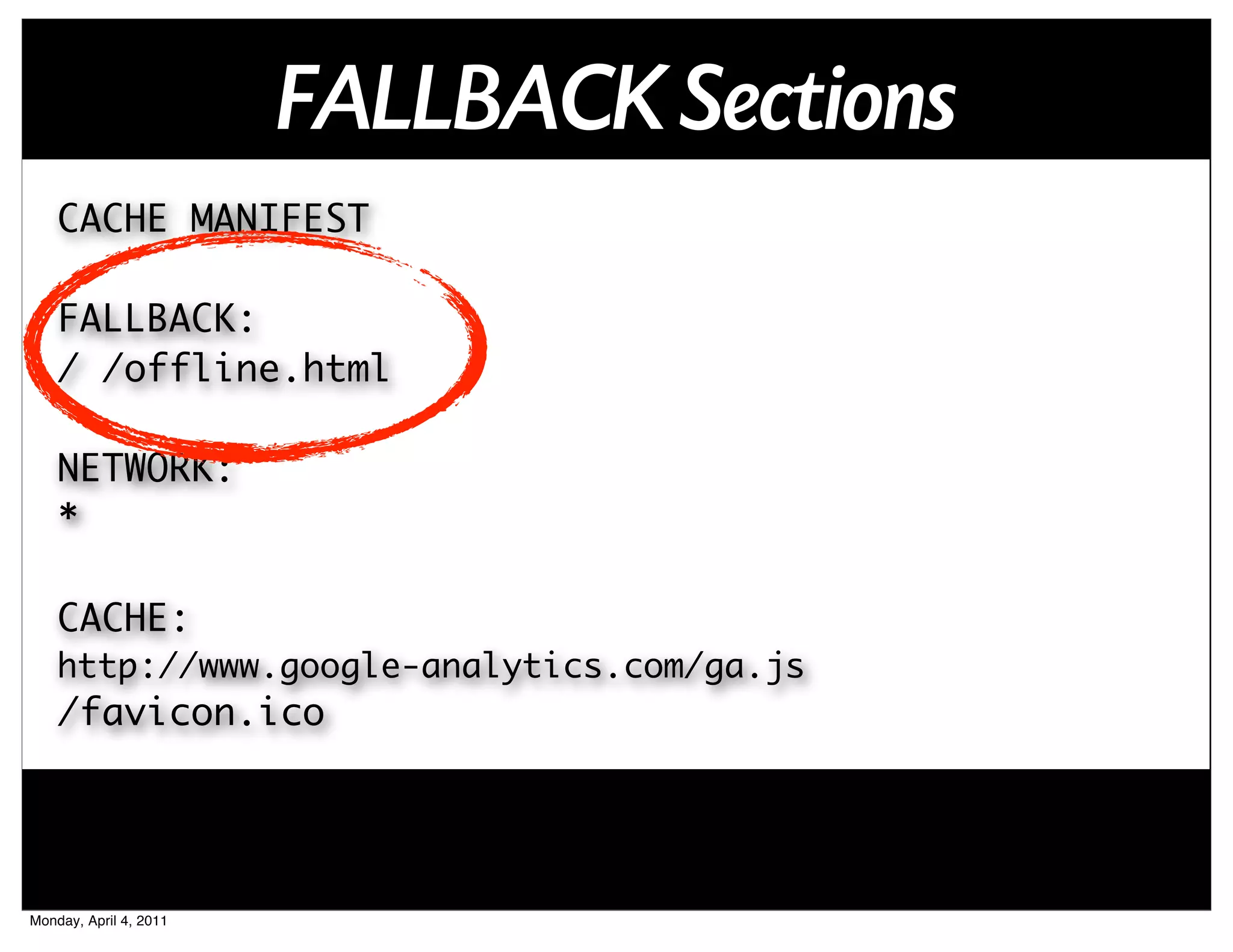 FALLBACK Sections
    CACHE MANIFEST

    FALLBACK:
    / /offline.html

    NETWORK:
    *

    CACHE:
    http://www.google-analytics.com/ga.js
    /favicon.ico




Monday, April 4, 2011
 
