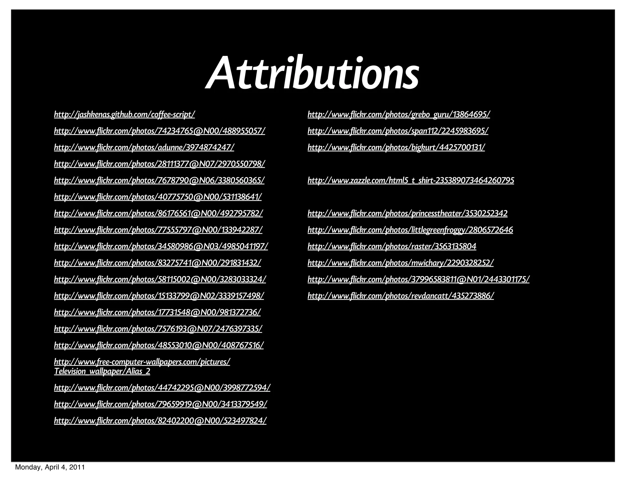 Attributions
           http://jashkenas.github.com/coffee-script/              http://www.flickr.com/photos/grebo_guru/13864695/
           http://www.flickr.com/photos/74234765@N00/488955057/    http://www.flickr.com/photos/span112/2245983695/
           http://www.flickr.com/photos/adunne/3974874247/         http://www.flickr.com/photos/bigkurt/4425700131/
           http://www.flickr.com/photos/28111377@N07/2970550798/
           http://www.flickr.com/photos/7678790@N06/3380560365/    http://www.zazzle.com/html5_t_shirt-235389073464260795
           http://www.flickr.com/photos/40775750@N00/531138641/
           http://www.flickr.com/photos/86176561@N00/492795782/    http://www.flickr.com/photos/princesstheater/3530252342
           http://www.flickr.com/photos/77555797@N00/133942287/    http://www.flickr.com/photos/littlegreenfroggy/2806572646
           http://www.flickr.com/photos/34580986@N03/4985041197/   http://www.flickr.com/photos/raster/3563135804
           http://www.flickr.com/photos/83275741@N00/291831432/    http://www.flickr.com/photos/mwichary/2290328252/
           http://www.flickr.com/photos/58115002@N00/3283033324/   http://www.flickr.com/photos/37996583811@N01/2443301175/
           http://www.flickr.com/photos/15133799@N02/3339157498/   http://www.flickr.com/photos/revdancatt/435273886/
           http://www.flickr.com/photos/17731548@N00/981372736/
           http://www.flickr.com/photos/7576193@N07/2476397335/
           http://www.flickr.com/photos/48553010@N00/408767516/
           http://www.free-computer-wallpapers.com/pictures/
           Television_wallpaper/Alias_2
           http://www.flickr.com/photos/44742295@N00/3998772594/
           http://www.flickr.com/photos/79659919@N00/3413379549/
           http://www.flickr.com/photos/82402200@N00/523497824/



Monday, April 4, 2011
 