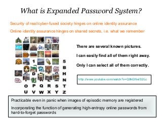 What is Expanded Password System?
There are several known pictures.
I can easily find all of them right away.
Only I can select all of them correctly.
Practicable even in panic when images of episodic memory are registered
Incorporating the function of generating high-entropy online passwords from
hard-to-forget passwords
Security of real/cyber-fused society hinges on online identity assurance
Online identity assurance hinges on shared secrets, i.e. what we remember
http://www.youtube.com/watch?v=Q8kGNeIS2Lc
 