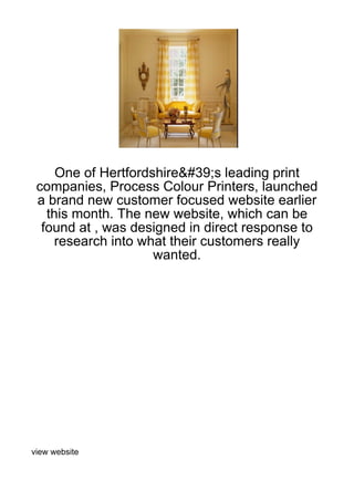 One of Hertfordshire&#39;s leading print
 companies, Process Colour Printers, launched
 a brand new customer focused website earlier
   this month. The new website, which can be
  found at , was designed in direct response to
     research into what their customers really
                     wanted.




view website
 