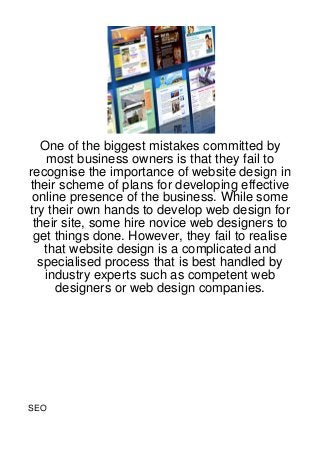 One of the biggest mistakes committed by
    most business owners is that they fail to
recognise the importance of website design in
their scheme of plans for developing effective
 online presence of the business. While some
try their own hands to develop web design for
 their site, some hire novice web designers to
 get things done. However, they fail to realise
   that website design is a complicated and
  specialised process that is best handled by
   industry experts such as competent web
      designers or web design companies.




SEO
 