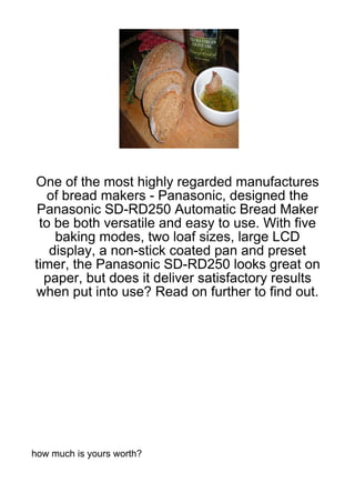 One of the most highly regarded manufactures
   of bread makers - Panasonic, designed the
 Panasonic SD-RD250 Automatic Bread Maker
 to be both versatile and easy to use. With five
    baking modes, two loaf sizes, large LCD
   display, a non-stick coated pan and preset
timer, the Panasonic SD-RD250 looks great on
  paper, but does it deliver satisfactory results
when put into use? Read on further to find out.




how much is yours worth?
 