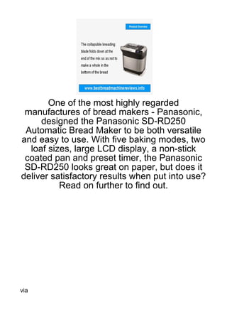 One of the most highly regarded
 manufactures of bread makers - Panasonic,
     designed the Panasonic SD-RD250
 Automatic Bread Maker to be both versatile
and easy to use. With five baking modes, two
  loaf sizes, large LCD display, a non-stick
 coated pan and preset timer, the Panasonic
 SD-RD250 looks great on paper, but does it
deliver satisfactory results when put into use?
          Read on further to find out.




via
 