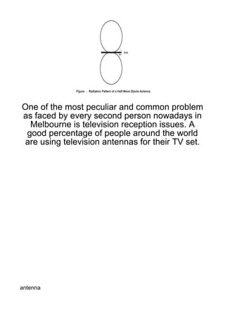 One of the most peculiar and common problem
as faced by every second person nowadays in
  Melbourne is television reception issues. A
 good percentage of people around the world
are using television antennas for their TV set.




antenna
 