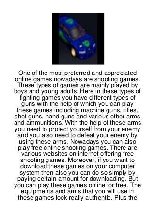 One of the most preferred and appreciated
online games nowadays are shooting games.
 These types of games are mainly played by
boys and young adults. Here in these types of
   fighting games you have different types of
    guns with the help of which you can play
 these games including machine guns, rifles,
shot guns, hand guns and various other arms
and ammunitions. With the help of these arms
you need to protect yourself from your enemy
 and you also need to defeat your enemy by
   using these arms. Nowadays you can also
  play free online shooting games. There are
    various websites on internet offering free
   shooting games. Moreover, if you want to
   download these games on your computer
   system then also you can do so simply by
 paying certain amount for downloading. But
you can play these games online for free. The
    equipments and arms that you will use in
  these games look really authentic. Plus the
 