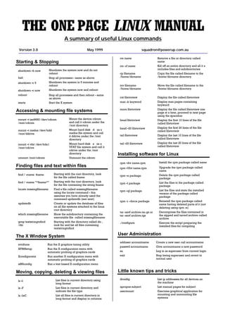 THE ONE PAGE LINUX MANUAL
                                      A summary of useful Linux commands
 Version 3.0                                             May 1999                          squadron@powerup.com.au

                                                                         rm name                        Remove a file or directory called
                                                                                                        name
Starting & Stopping
                                                                                                        Kill off an entire directory and all it’s
                                                                         rm -rf name
                                                                                                        includes files and subdirectories
 shutdown -h now          Shutdown the system now and do not
                          reboot                                         cp filename                    Copy the file called filename to the
                                                                         /home/dirname                  /home/dirname directory
 halt                     Stop all processes - same as above
 shutdown -r 5            Shutdown the system in 5 minutes and
                                                                         mv filename                    Move the file called filename to the
                          reboot
                                                                         /home/dirname                  /home/dirname directory
 shutdown -r now          Shutdown the system now and reboot
 reboot                   Stop all processes and then reboot - same
                                                                         cat filetoview                 Display the file called filetoview
                          as above
                                                                                                        Display man pages containing
                                                                         man -k keyword
 startx                   Start the X system
                                                                                                        keyword
                                                                         more filetoview                Display the file called filetoview one
Accessing & mounting file systems                                                                       page at a time, proceed to next page
                                                                                                        using the spacebar
 mount -t iso9660 /dev/cdrom              Mount the device cdrom         head filetoview                Display the first 10 lines of the file
                                          and call it cdrom under the
 /mnt/cdrom                                                                                             called filetoview
                                          /mnt directory
                                                                         head -20 filetoview            Display the first 20 lines of the file
 mount -t msdos /dev/hdd                  Mount hard disk “d” as a                                      called filetoview
                                          msdos file system and call
 /mnt/ddrive
                                                                         tail filetoview                Display the last 10 lines of the file
                                          it ddrive under the /mnt
                                                                                                        called filetoview
                                          directory
                                                                         tail -20 filetoview            Display the last 20 lines of the file
 mount -t vfat /dev/hda1                  Mount hard disk “a” as a
                                                                                                        called filetoview
                                          VFAT file system and call it
 /mnt/cdrive
                                          cdrive under the /mnt
                                          directory                      Installing software for Linux
 umount /mnt/cdrom                        Unmount the cdrom
                                                                         rpm -ihv name.rpm               Install the rpm package called name
Finding files and text within files                                      rpm -Uhv name.rpm               Upgrade the rpm package called
                                                                                                         name
 find / -name fname          Starting with the root directory, look
                                                                         rpm -e package                  Delete the rpm package called
                             for the file called fname                                                   package
 find / -name ”*fname*”      Starting with the root directory, look
                                                                         rpm -l package                  List the files in the package called
                             for the file containing the string fname                                    package
 locate missingfilename      Find a file called missingfilename
                                                                         rpm -ql package                 List the files and state the installed
                             using the locate command - this                                             version of the package called
                             assumes you have already used the                                           package
                             command updatedb (see next)
                                                                                                         Reinstall the rpm package called
                                                                         rpm -i --force package
 updatedb                    Create or update the database of files                                      name having deleted parts of it (not
                             on all file systems attached to the linux                                   deleting using rpm -e)
                             root directory
                                                                                                         Decompress the files contained in
                                                                         tar -zxvf archive.tar.gz or
 which missingfilename       Show the subdirectory containing the                                        the zipped and tarred archive called
                                                                         tar -zxvf archive.tgz
                             executable file called missingfilename                                      archive
 grep textstringtofind       Starting with the directory called dir ,    ./configure                     Execute the script preparing the
 /dir                        look for and list all files containing                                      installed files for compiling
                             textstringtofind

                                                                         User Administration
The X Window System
                                                                         adduser accountname           Create a new user call accountname
 xvidtune                Run the X graphics tuning utility
                                                                         passwd accountname            Give accountname a new password
 XF86Setup               Run the X configuration menu with
                                                                         su                            Log in as superuser from current login
                         automatic probing of graphics cards
                                                                         exit                          Stop being superuser and revert to
 Xconfigurator           Run another X configuration menu with
                                                                                                       normal user
                         automatic probing of graphics cards
 xf86config              Run a text based X configuration menu

                                                                         Little known tips and tricks
Moving, copying, deleting & viewing files
                                                                         ifconfig                       List ip addresses for all devices on
 ls -l                         List files in current directory using
                                                                                                        the machine
                               long format
                                                                         apropos subject                List manual pages for subject
                               List files in current directory and
 ls -F
                               indicate the file type                    usermount                      Executes graphical application for
                                                                                                        mounting and unmounting file
                               List all files in current directory in
 ls -laC
                                                                                                        systems
                               long format and display in columns