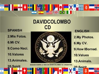 DAVIDCOLOMBO    CD   ENGLISH 2.My Photos. 6.My CV. 9.How IBorned.  10.Values 13.Animals. 20.Spirit. SPANISH 2.Mis Fotos. 6.Mi CV. 9.Como Nací. 10.Valores 13.Animales. 20.Spirit BASADO SOBRE LA VIDA DE DAVID COLOMBO CD. ARGENTINE. HTTP://STARCDAVID.GOOGLEPAGES.COM   