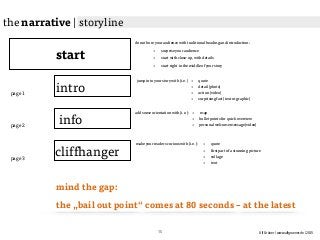 Ulf Grüner | www.ulfgruener.de | 2015
start
intro
jump into your story with (i.e.)
info
cliffhanger
• quote
• detail (photo)
• action (video)
• surprising fact (text or graphic)
add some orientation with (i.e.): • map
• bullet points for quick overview
• personal welcome message (video)
make your readers curious with (i.e.): • quote
• first part of a stunning picture
• collage
• text
page 1
page 2
page 3
mind the gap:
the „bail out point“ comes at 80 seconds – at the latest
do not bore your audience with traditional heading and introduction:
• surprise your audience
• start with close-up, with details
• start right in the middle of your story
the narrative | storyline
15
 