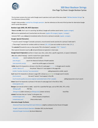 300 Best Boolean Strings
One Page Tip Sheet: Google Boolean Syntax
This tip sheet contains the most useful Google search operators and is part of the new e-book “300 Best Boolean Strings” by
Irina Shamaeva (January 2016).
Google’s Help provides a partial list of Google operators. See the references at the end of the tip sheet for alternative Google
search syntax descriptions.
Boolean Logic (AND, OR, NOT) Operators
There is no AND. Don’t use it in searching. By default, Google will combine search terms: [apples oranges].
OR (must be capitalized) and | (vertical bar) are the same: [apples OR oranges], [apples | oranges].
Instead of NOT, use a minus (-) immediately before the term or phrase to exclude: [apples -oranges].
Google: Special Characters
"" around a word ("manager") excludes synonyms; around several words searches for a phrase ("solid state")
.. ("Numrange") searches for numbers within an interval: [20..110] (use one number as min or max: [20..])
The asterisk (*) stands for one or a few words ("fill in the blanks"); example: ["fill * * blanks"]
Most special characters (such as @ and parentheses) are ignored, in most cases
Google Search Operators (written in lower case, then, colon; then, specific arguments, no space in-between)
site: (also called X-Raying) - Look for results from a given domain
[site:edu] search websites that end in EDU
[site:nih.gov] search the National Institute of Health website
[site:zoominfo.com/p] search for profile pages on Zoominfo
intitle: Search for keywords or phrases in the title of a web page (blue text in Google search results):
[intitle:"about us"] the phrase "About Us" must appear in the page title
[intitle:"member directory" bar association] adding keywords to intitle: search
inurl: Search for keywords or phrases in page URL’s (shown as green text in Google search results):
[inurl:careers] the word “careers” must appear in the URL
[inurl:resume quality assurance engineer automated tests in Perl -sample] adding keywords to inurl: search
intext: Search for keywords or phrases in the text of a web page (not in the title or URL).
[intext:gmail.com]
filetype: (can also be written as ext:) - search for a specified file type, such as PDF, DOC, TXT, or XLS:
[filetype:pdf] PDF files
[filetype:xls] (older versions), or [filetype:xlsx] (newer versions) Excel files
related: Find sites that are "similar" to the given site.
[related:target.com] (finds company competitors)
[related:pipl.com] (finds similar tools)
Alternative Google Tip Sheets
Advanced Power Searching Skills Quick Reference (slightly outdated; by Dan Russel of Google)
Google’s Advanced Search Operators (October 2015, by Dan Russel)
Selected Google Commands (by Karen Blakeman)
 