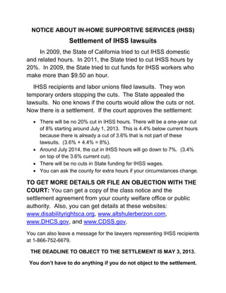 NOTICE ABOUT IN-HOME SUPPORTIVE SERVICES (IHSS)
                  Settlement of IHSS lawsuits
     In 2009, the State of California tried to cut IHSS domestic
and related hours. In 2011, the State tried to cut IHSS hours by
20%. In 2009, the State tried to cut funds for IHSS workers who
make more than $9.50 an hour.
  IHSS recipients and labor unions filed lawsuits. They won
temporary orders stopping the cuts. The State appealed the
lawsuits. No one knows if the courts would allow the cuts or not.
Now there is a settlement. If the court approves the settlement:
   There will be no 20% cut in IHSS hours. There will be a one-year cut
    of 8% starting around July 1, 2013. This is 4.4% below current hours
    because there is already a cut of 3.6% that is not part of these
    lawsuits. (3.6% + 4.4% = 8%).
   Around July 2014, the cut in IHSS hours will go down to 7%. (3.4%
    on top of the 3.6% current cut).
   There will be no cuts in State funding for IHSS wages.
   You can ask the county for extra hours if your circumstances change.

TO GET MORE DETAILS OR FILE AN OBJECTION WITH THE
COURT: You can get a copy of the class notice and the
settlement agreement from your county welfare office or public
authority. Also, you can get details at these websites:
www.disabilityrightsca.org, www.altshulerberzon.com,
www.DHCS.gov, and www.CDSS.gov.
You can also leave a message for the lawyers representing IHSS recipients
at 1-866-752-6679.

 THE DEADLINE TO OBJECT TO THE SETTLEMENT IS MAY 3, 2013.

 You don’t have to do anything if you do not object to the settlement.
 