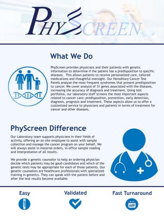 PhyScreen provides physicians and their patients with genetic
information to determine if the patient has a predisposition to specific
diseases. This allows patients to receive personalized care, tailored
medications and thoughtful oversight. Our Hereditary Cancer Test
Panels analyze the most frequent syndromes that present predisposition
to cancer. We cover analysis of 31 genes associated with the diseases,
increasing the accuracy of diagnosis and treatment. Using test
portfolios, our laboratory staff screens the most important aspects
related to cancer care: predisposition, prevention, early detection,
diagnosis, prognosis and treatment. These aspects allow us to offer a
customized service to physicians and patients in terms of treatment for
cancer and other diseases.
What We Do
PhyScreen Difference
Our Laboratory team supports physicians in their fields of
activity, offering an on-site employee to assist with sample
collection and manage the cancer program on your behalf. We
will always assist in material orders, in-office sample reading
and interpretation of all results.
We provide a genetic counselor to help an ordering physician
decide which patients may be good candidates and which of the
genetic tests may be appropriate for each of those patients. Our
genetic counselors are healthcare professionals with specialized
training in genetics. They can speak with the patient before and
after the test results become available.
Fast TurnaroundValidatedEasy
 