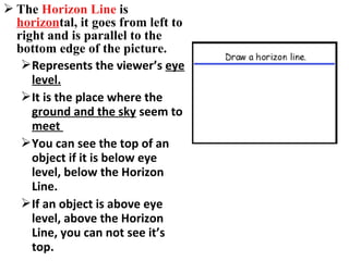  The Horizon Line is
horizontal, it goes from left to
right and is parallel to the
bottom edge of the picture.
Represents the viewer’s eye
level.
It is the place where the
ground and the sky seem to
meet
You can see the top of an
object if it is below eye
level, below the Horizon
Line.
If an object is above eye
level, above the Horizon
Line, you can not see it’s
top.
 