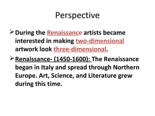 Perspective
During the Renaissance artists became
interested in making two-dimensional
artwork look three-dimensional.
Renaissance- (1450-1600): The Renaissance
began in Italy and spread through Northern
Europe. Art, Science, and Literature grew
during this time.
 