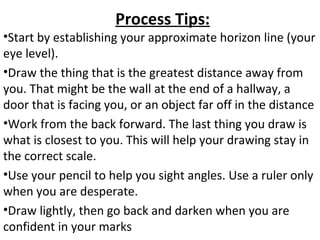 Process Tips:
•Start by establishing your approximate horizon line (your
eye level).
•Draw the thing that is the greatest distance away from
you. That might be the wall at the end of a hallway, a
door that is facing you, or an object far off in the distance
•Work from the back forward. The last thing you draw is
what is closest to you. This will help your drawing stay in
the correct scale.
•Use your pencil to help you sight angles. Use a ruler only
when you are desperate.
•Draw lightly, then go back and darken when you are
confident in your marks
 