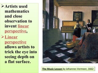 Artists used
mathematics
and close
observation to
invent linear
perspective.
Linear
perspective
allows artists to
trick the eye into
seeing depth on
a flat surface.
Artists used
mathematics
and close
observation to
invent linear
perspective.
Linear
perspective
allows artists to
trick the eye into
seeing depth on
a flat surface.
The Music Lesson by Johannes Vermeer, 1662The Music Lesson by Johannes Vermeer, 1662
 