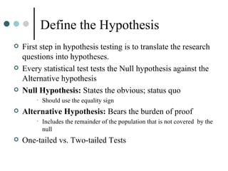 Define the Hypothesis First step in hypothesis testing is to translate the research questions into hypotheses. Every statistical test tests the Null hypothesis against the Alternative hypothesis Null Hypothesis:  States the obvious; status quo Should use the equality sign Alternative Hypothesis:  Bears the burden of proof Includes the remainder of the population that is not covered  by the null One-tailed vs. Two-tailed Tests 