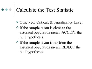 Calculate the Test Statistic Observed, Critical, & Significance Level If the sample mean is close to the assumed population mean, ACCEPT the null hypothesis If the sample mean is far from the assumed population mean, REJECT the null hypothesis. 