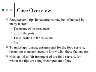 Case Overview Food servers’ tips in restaurants may be influenced by many factors:  The nature of the restaurant Size of the party Table location in the restaurant Etc. To make appropriate assignments for the food servers, restaurant managers need to know what these factors are.  Must avoid unfair treatment of the food servers, for whom the tips are a major component of pay.  