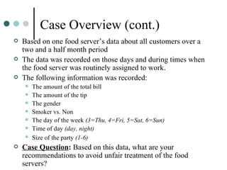 Case Overview (cont.) Based on one food server’s data about all customers over a two and a half month period The data was recorded on those days and during times when the food server was routinely assigned to work.  The following information was recorded:  The amount of the total bill The amount of the tip The gender  Smoker vs. Non  The day of the week  (3=Thu, 4=Fri, 5=Sat, 6=Sun) Time of day  (day, night) Size of the party  (1-6)   Case Question :  Based on this data, what are your recommendations to avoid unfair treatment of the food servers? 
