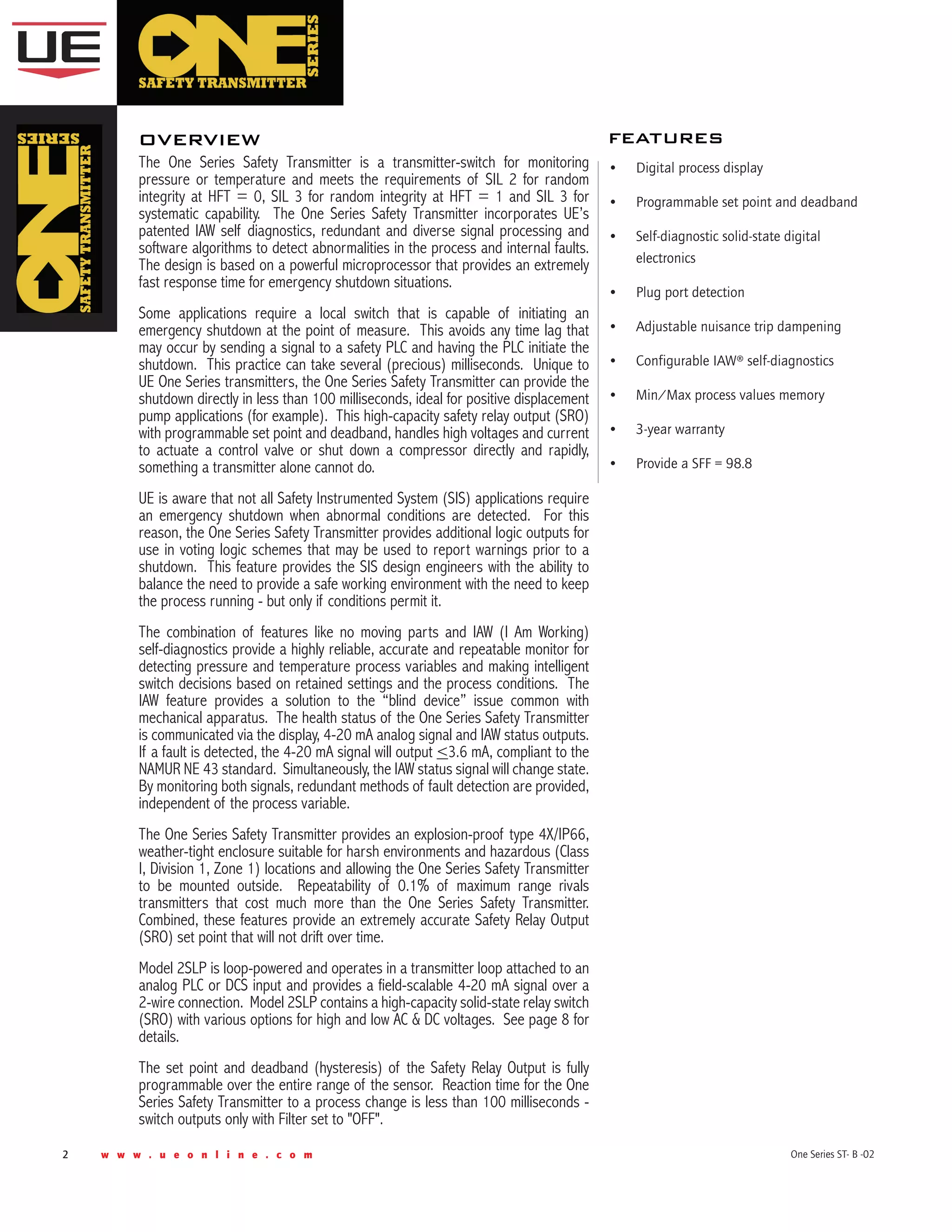 2 w w w . u e o n l i n e . c o m One Series ST- B -02
The One Series Safety Transmitter is a transmitter-switch for monitoring
pressure or temperature and meets the requirements of SIL 2 for random
integrity at HFT = 0, SIL 3 for random integrity at HFT = 1 and SIL 3 for
systematic capability. The One Series Safety Transmitter incorporates UE’s
patented IAW self diagnostics, redundant and diverse signal processing and
software algorithms to detect abnormalities in the process and internal faults.
The design is based on a powerful microprocessor that provides an extremely
fast response time for emergency shutdown situations.
Some applications require a local switch that is capable of initiating an
emergency shutdown at the point of measure. This avoids any time lag that
may occur by sending a signal to a safety PLC and having the PLC initiate the
shutdown. This practice can take several (precious) milliseconds. Unique to
UE One Series transmitters, the One Series Safety Transmitter can provide the
shutdown directly in less than 100 milliseconds, ideal for positive displacement
pump applications (for example). This high-capacity safety relay output (SRO)
with programmable set point and deadband, handles high voltages and current
to actuate a control valve or shut down a compressor directly and rapidly,
something a transmitter alone cannot do.
UE is aware that not all Safety Instrumented System (SIS) applications require
an emergency shutdown when abnormal conditions are detected. For this
reason, the One Series Safety Transmitter provides additional logic outputs for
use in voting logic schemes that may be used to report warnings prior to a
shutdown. This feature provides the SIS design engineers with the ability to
balance the need to provide a safe working environment with the need to keep
the process running - but only if conditions permit it.
The combination of features like no moving parts and IAW (I Am Working)
self-diagnostics provide a highly reliable, accurate and repeatable monitor for
detecting pressure and temperature process variables and making intelligent
switch decisions based on retained settings and the process conditions. The
IAW feature provides a solution to the “blind device” issue common with
mechanical apparatus. The health status of the One Series Safety Transmitter
is communicated via the display, 4-20 mA analog signal and IAW status outputs.
If a fault is detected, the 4-20 mA signal will output <3.6 mA, compliant to the
NAMUR NE 43 standard. Simultaneously, the IAW status signal will change state.
By monitoring both signals, redundant methods of fault detection are provided,
independent of the process variable.
The One Series Safety Transmitter provides an explosion-proof type 4X/IP66,
weather-tight enclosure suitable for harsh environments and hazardous (Class
I, Division 1, Zone 1) locations and allowing the One Series Safety Transmitter
to be mounted outside. Repeatability of 0.1% of maximum range rivals
transmitters that cost much more than the One Series Safety Transmitter.
Combined, these features provide an extremely accurate Safety Relay Output
(SRO) set point that will not drift over time.
Model 2SLP is loop-powered and operates in a transmitter loop attached to an
analog PLC or DCS input and provides a field-scalable 4-20 mA signal over a
2-wire connection. Model 2SLP contains a high-capacity solid-state relay switch
(SRO) with various options for high and low AC & DC voltages. See page 8 for
details.
The set point and deadband (hysteresis) of the Safety Relay Output is fully
programmable over the entire range of the sensor. Reaction time for the One
Series Safety Transmitter to a process change is less than 100 milliseconds -
switch outputs only with Filter set to "OFF".
overview features
•	 Digital process display
•	 Programmable set point and deadband
•	 Self-diagnostic solid-state digital
electronics
•	 Plug port detection
•	 Adjustable nuisance trip dampening
•	 Configurable IAW® self-diagnostics
•	 Min/Max process values memory
•	 3-year warranty
•	 Provide a SFF = 98.8
 