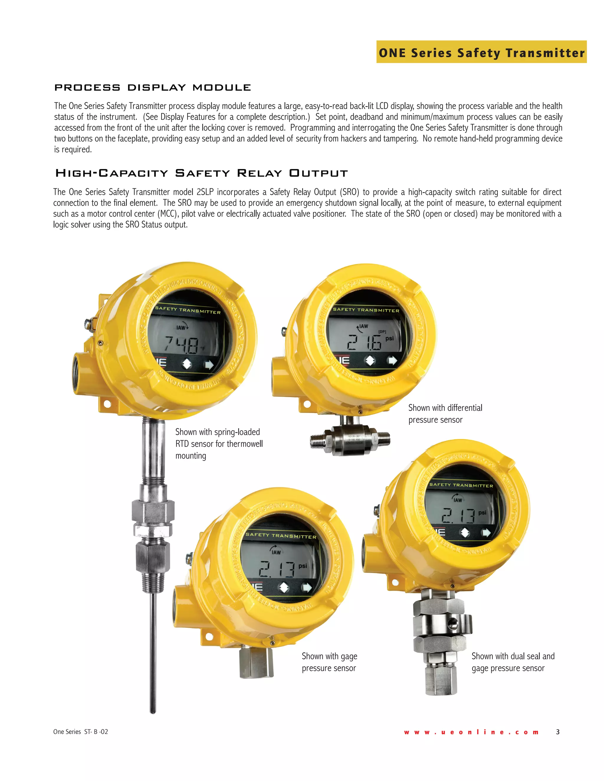 w w w . u e o n l i n e . c o m 3One Series ST- B -02
ONE Series Safety Transmitter
The One Series Safety Transmitter process display module features a large, easy-to-read back-lit LCD display, showing the process variable and the health
status of the instrument. (See Display Features for a complete description.) Set point, deadband and minimum/maximum process values can be easily
accessed from the front of the unit after the locking cover is removed. Programming and interrogating the One Series Safety Transmitter is done through
two buttons on the faceplate, providing easy setup and an added level of security from hackers and tampering. No remote hand-held programming device
is required.
process display module
The One Series Safety Transmitter model 2SLP incorporates a Safety Relay Output (SRO) to provide a high-capacity switch rating suitable for direct
connection to the final element. The SRO may be used to provide an emergency shutdown signal locally, at the point of measure, to external equipment
such as a motor control center (MCC), pilot valve or electrically actuated valve positioner. The state of the SRO (open or closed) may be monitored with a
logic solver using the SRO Status output.
High-Capacity Safety Relay Output
Shown with spring-loaded
RTD sensor for thermowell
mounting
Shown with differential
pressure sensor
Shown with gage
pressure sensor
Shown with dual seal and
gage pressure sensor
 