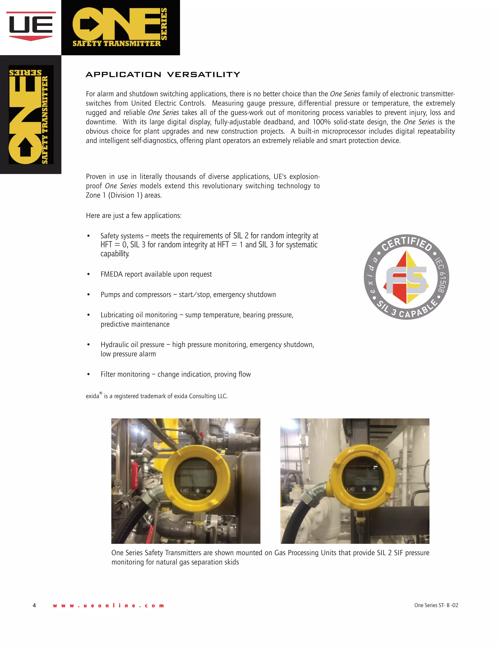 4 w w w . u e o n l i n e . c o m One Series ST- B -02
For alarm and shutdown switching applications, there is no better choice than the One Series family of electronic transmitter-
switches from United Electric Controls.  Measuring gauge pressure, differential pressure or temperature, the extremely
rugged and reliable One Series takes all of the guess-work out of monitoring process variables to prevent injury, loss and
downtime.  With its large digital display, fully-adjustable deadband, and 100% solid-state design, the One Series is the
obvious choice for plant upgrades and new construction projects.  A built-in microprocessor includes digital repeatability
and intelligent self-diagnostics, offering plant operators an extremely reliable and smart protection device.
application versatility
Proven in use in literally thousands of diverse applications, UE's explosion-
proof One Series models extend this revolutionary switching technology to
Zone 1 (Division 1) areas.  
Here are just a few applications:
•	 Safety systems – meets the requirements of SIL 2 for random integrity at
HFT = 0, SIL 3 for random integrity at HFT = 1 and SIL 3 for systematic
capability.
•	 FMEDA report available upon request
•	 Pumps and compressors – start/stop, emergency shutdown
•	 Lubricating oil monitoring – sump temperature, bearing pressure,
predictive maintenance
•	 Hydraulic oil pressure – high pressure monitoring, emergency shutdown,
low pressure alarm
•	 Filter monitoring – change indication, proving flow
exida® is a registered trademark of exida Consulting LLC.
One Series Safety Transmitters are shown mounted on Gas Processing Units that provide SIL 2 SIF pressure
monitoring for natural gas separation skids
 
