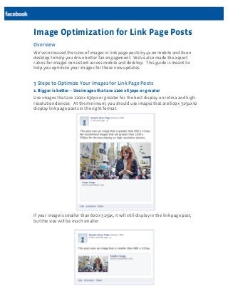 Image Optimization for Link Page Posts
Overview
We’ve increased the sizes of images in link page posts by 4x on mobile and 8x on
desktop to help you drive better fan engagement. We’ve also made the aspect
ratios for images consistent across mobile and desktop. This guide is meant to
help you optimize your images for these new updates.

3 Steps to Optimize Your Images for Link Page Posts
1. Bigger is better – Use images that are 1200 x 630px or greater
Use images that are 1200 x 630px or greater for the best display on retina and highresolution devices. At the minimum, you should use images that are 600 x 315px to
display link page posts in the right format:

If your image is smaller than 600 x 315px, it will still display in the link page post,
but the size will be much smaller:

 