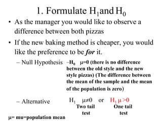 1. Formulate H1and H0
• As the manager you would like to observe a
  difference between both pizzas
• If the new baking method is cheaper, you would
  like the preference to be for it.
  – Null Hypothesis –H0         =0 (there is no difference
                        between the old style and the new
                        style pizzas) (The difference between
                        the mean of the sample and the mean
                        of the population is zero)

  – Alternative          H1        0     or   H1 >0
                              Two tail        One tail
                                test            test
 = mu=population mean
 