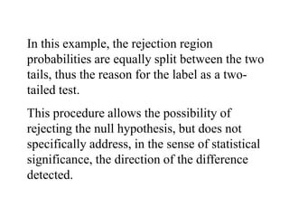 In this example, the rejection region
probabilities are equally split between the two
tails, thus the reason for the label as a two-
tailed test.
This procedure allows the possibility of
rejecting the null hypothesis, but does not
specifically address, in the sense of statistical
significance, the direction of the difference
detected.
 