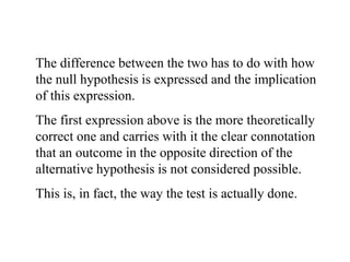 The difference between the two has to do with how
the null hypothesis is expressed and the implication
of this expression.
The first expression above is the more theoretically
correct one and carries with it the clear connotation
that an outcome in the opposite direction of the
alternative hypothesis is not considered possible.
This is, in fact, the way the test is actually done.
 