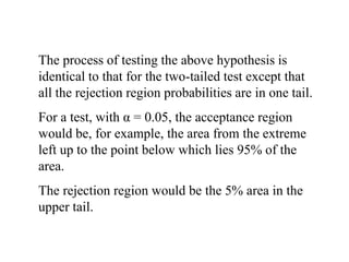 The process of testing the above hypothesis is
identical to that for the two-tailed test except that
all the rejection region probabilities are in one tail.
For a test, with α = 0.05, the acceptance region
would be, for example, the area from the extreme
left up to the point below which lies 95% of the
area.
The rejection region would be the 5% area in the
upper tail.
 