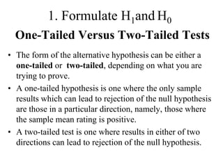 1. Formulate H1and H0
  One-Tailed Versus Two-Tailed Tests
• The form of the alternative hypothesis can be either a
  one-tailed or two-tailed, depending on what you are
  trying to prove.
• A one-tailed hypothesis is one where the only sample
  results which can lead to rejection of the null hypothesis
  are those in a particular direction, namely, those where
  the sample mean rating is positive.
• A two-tailed test is one where results in either of two
  directions can lead to rejection of the null hypothesis.
 