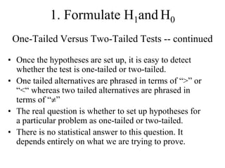1. Formulate H1and H0
 One-Tailed Versus Two-Tailed Tests -- continued

• Once the hypotheses are set up, it is easy to detect
  whether the test is one-tailed or two-tailed.
• One tailed alternatives are phrased in terms of “>” or
  “<“ whereas two tailed alternatives are phrased in
  terms of “ ”
• The real question is whether to set up hypotheses for
  a particular problem as one-tailed or two-tailed.
• There is no statistical answer to this question. It
  depends entirely on what we are trying to prove.
 