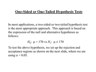 One-Sided or One-Tailed Hypothesis Tests


In most applications, a two-sided or two-tailed hypothesis test
is the most appropriate approach. This approach is based on
the expression of the null and alternative hypotheses as
follows:
               H0:    = 170 vs H1:    ≠ 170
To test the above hypothesis, we set up the rejection and
acceptance regions as shown on the next slide, where we are
using = 0.05.
 