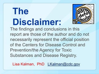 The
 Disclaimer:
The findings and conclusions in this
report are those of the author and do not
necessarily represent the official position
of the Centers for Disease Control and
Prevention/the Agency for Toxic
Substances and Disease Registry.
 Lisa Kalman, PhD LKalman@cdc.gov
 