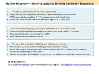 Horizon	
  Discovery	
  –	
  reference	
  standards	
  for	
  Next	
  Genera6on	
  Sequencing	
  

 1.      HorizonDx	
  combines	
  three	
  core	
  capabili6es	
  
 •     Highly	
  accurate	
  gene	
  engineering	
  technology	
  à	
  generates	
  isogenic	
  human	
  cell	
  lines	
  
 •     FFPE	
  %ssue	
  modelling	
  capability	
  à	
  FFPE	
  blocks	
  containing	
  deﬁned	
  cell	
  ra%os	
  
 •     World-­‐class	
  molecular	
  characteriza%on	
  à	
  droplet	
  digital	
  PCR,	
  STR	
  and	
  SNP6	
  



 2.  HorizonDx	
  developing	
  a	
  mul6-­‐plex	
  reference	
  standard	
  for	
  NGS	
  
 •     Combining	
  >10	
  clinically	
  relevant	
  oncogene	
  muta%ons	
  into	
  a	
  single	
  gDNA/FFPE	
  standard	
  
 •     Staggered	
  allele	
  burdens	
  from	
  ranging	
  from	
  1-­‐25%	
  
 •     First	
  commercially	
  available	
  NGS	
  standard	
  


 3.      The	
  case	
  for	
  including	
  MCF10a	
  as	
  a	
  reference	
  genome	
  
 •     Normal	
  cell	
  line,	
  well	
  characterized	
  and	
  highly	
  u%lized	
  for	
  cancer	
  research	
  
 •     Would	
  pave	
  the	
  way	
  for	
  the	
  crea%on	
  of	
  a	
  disease	
  reference	
  genome	
  ,	
  or	
  analyte	
  speciﬁc	
  reference	
  
       material	
  which	
  oﬀers	
  high	
  prac%cal	
  u%lity	
  
 •     Horizon	
  has	
  >100	
  knock-­‐in/knock-­‐out	
  cell	
  lines	
  in	
  MCF10a	
  background	
  to	
  leverage	
  into	
  the	
  consor%um	
  


  To	
  ﬁnd	
  out	
  more:	
  
  visit:	
  www.horizondx.com	
  or	
  contact	
  Joshua	
  Kapp	
  at	
  j.kapp@horizondiscovery.com	
  	
  


                                                                           12	
  
 