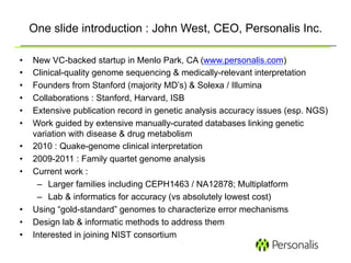 One slide introduction : John West, CEO, Personalis Inc.

•    New VC-backed startup in Menlo Park, CA (www.personalis.com)
•    Clinical-quality genome sequencing & medically-relevant interpretation
•    Founders from Stanford (majority MD’s) & Solexa / Illumina
•    Collaborations : Stanford, Harvard, ISB
•    Extensive publication record in genetic analysis accuracy issues (esp. NGS)
•    Work guided by extensive manually-curated databases linking genetic
     variation with disease & drug metabolism
•    2010 : Quake-genome clinical interpretation
•    2009-2011 : Family quartet genome analysis
•    Current work :
      –  Larger families including CEPH1463 / NA12878; Multiplatform
      –  Lab & informatics for accuracy (vs absolutely lowest cost)
•    Using “gold-standard” genomes to characterize error mechanisms
•    Design lab & informatic methods to address them
•    Interested in joining NIST consortium
 