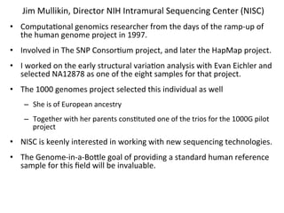 Jim	
  Mullikin,	
  Director	
  NIH	
  Intramural	
  Sequencing	
  Center	
  (NISC)	
  
•  Computa%onal	
  genomics	
  researcher	
  from	
  the	
  days	
  of	
  the	
  ramp-­‐up	
  of	
  
   the	
  human	
  genome	
  project	
  in	
  1997.	
  	
  	
  
•  Involved	
  in	
  The	
  SNP	
  Consor%um	
  project,	
  and	
  later	
  the	
  HapMap	
  project.	
  	
  	
  
•  I	
  worked	
  on	
  the	
  early	
  structural	
  varia%on	
  analysis	
  with	
  Evan	
  Eichler	
  and	
  
   selected	
  NA12878	
  as	
  one	
  of	
  the	
  eight	
  samples	
  for	
  that	
  project.	
  	
  	
  
•  The	
  1000	
  genomes	
  project	
  selected	
  this	
  individual	
  as	
  well	
  
      –  She	
  is	
  of	
  European	
  ancestry	
  
      –  Together	
  with	
  her	
  parents	
  cons%tuted	
  one	
  of	
  the	
  trios	
  for	
  the	
  1000G	
  pilot	
  
         project	
  
•  NISC	
  is	
  keenly	
  interested	
  in	
  working	
  with	
  new	
  sequencing	
  technologies.	
  
•  The	
  Genome-­‐in-­‐a-­‐Bocle	
  goal	
  of	
  providing	
  a	
  standard	
  human	
  reference	
  
   sample	
  for	
  this	
  ﬁeld	
  will	
  be	
  invaluable.	
  
 