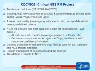 CDC/NCBI Clinical NGS RM Project
q    Two human cell lines (NA19240, NA12878)
q    Existing AND new sequence data (NGS & Sanger) from 36 clinical gene
      panels, WES, WGS (volunteer labs)
q    Assess data quality (coverage, quality scores, etc); accept data which
      meets predefined criteria
q    NCBI will analyze and host data files online for public access. Will
      display:
       q  All data sets with metrics (coverage, platform, software, etc)
       q  Consensus sequence track- regions of “high, medium or low”
           sequence confidence indicated
q    Develop guidance for using online data files as tools for test validation
      and NGS trouble-shooting
q    Publish manuscript of this process and the findings
q    This data is available to NIST



                      Office of Surveillance, Epidemiology, and Laboratory Services
                      Laboratory Science, Policy and Practice Program Office
 