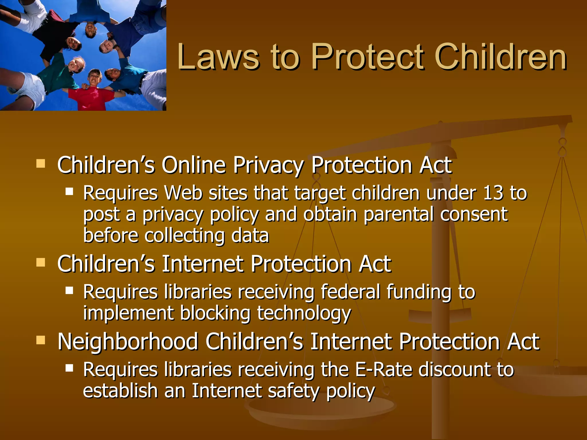 Laws to Protect Children Children’s Online Privacy Protection Act Requires Web sites that target children under 13 to post a privacy policy and obtain parental consent before collecting data Children’s Internet Protection Act Requires libraries receiving federal funding to implement blocking technology Neighborhood Children’s Internet Protection Act Requires libraries receiving the E-Rate discount to establish an Internet safety policy 